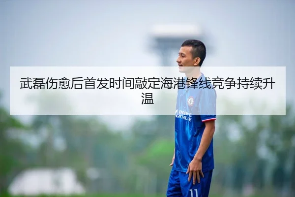 武磊伤愈后首发时间敲定海港锋线竞争持续升温