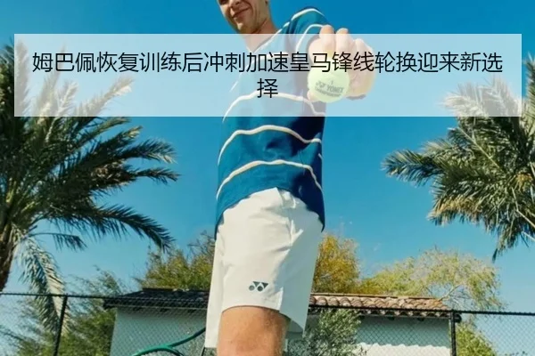 姆巴佩恢复训练后冲刺加速皇马锋线轮换迎来新选择